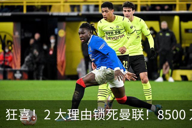 狂喜！2 大理由锁死曼联！8500 万镑拦路，大英悍将也来投
