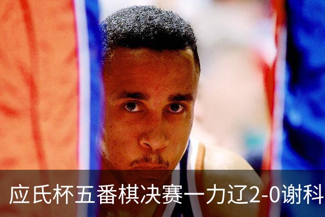 应氏杯五番棋决赛一力辽2-0谢科 率先拿到赛点